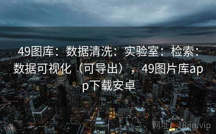 49图库：数据清洗：实验室：检索：数据可视化（可导出），49图片库app下载安卓