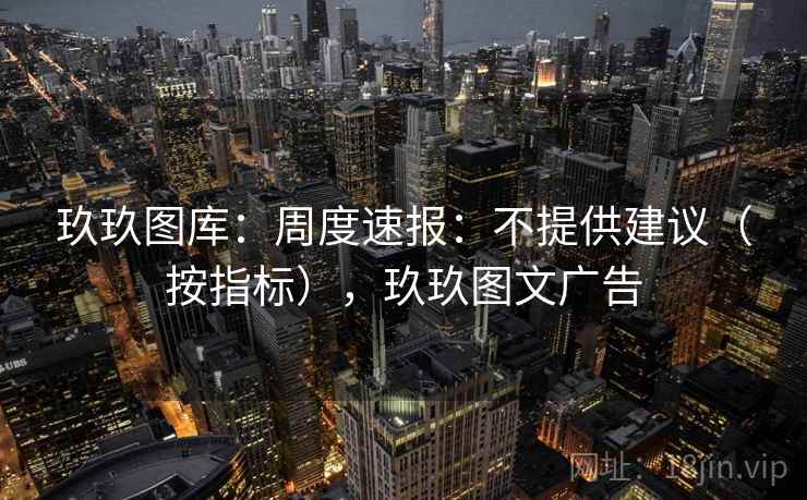玖玖图库：周度速报：不提供建议（按指标），玖玖图文广告
